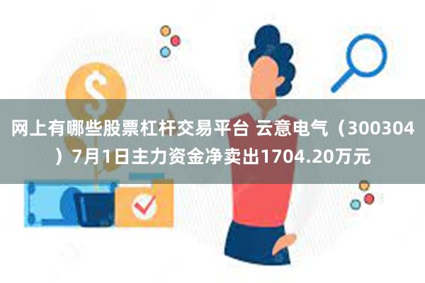 网上有哪些股票杠杆交易平台 云意电气（300304）7月1日主力资金净卖出1704.20万元