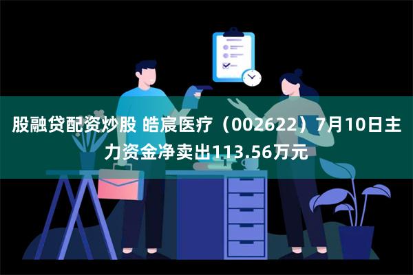 股融贷配资炒股 皓宸医疗（002622）7月10日主力资金净卖出113.56万元