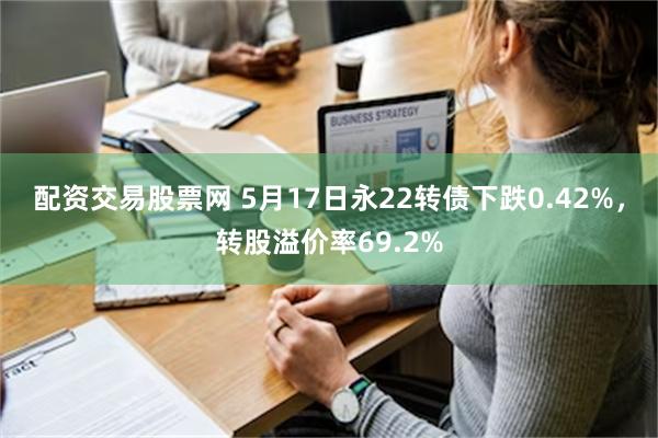 配资交易股票网 5月17日永22转债下跌0.42%，转股溢价率69.2%