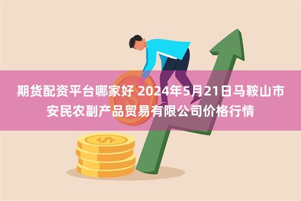 期货配资平台哪家好 2024年5月21日马鞍山市安民农副产品贸易有限公司价格行情