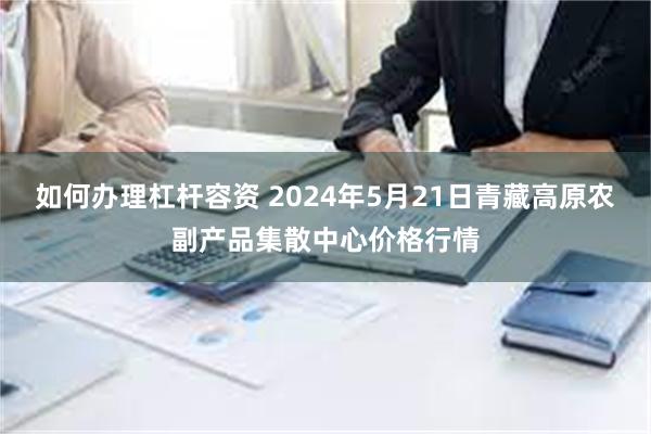 如何办理杠杆容资 2024年5月21日青藏高原农副产品集散中心价格行情