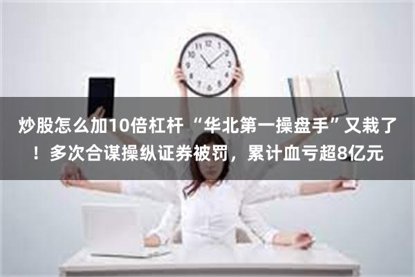 炒股怎么加10倍杠杆 “华北第一操盘手”又栽了！多次合谋操纵证券被罚，累计血亏超8亿元