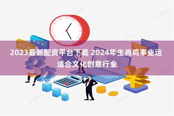 2023最新配资平台下载 2024年生肖鸡事业运 适合文化创意行业