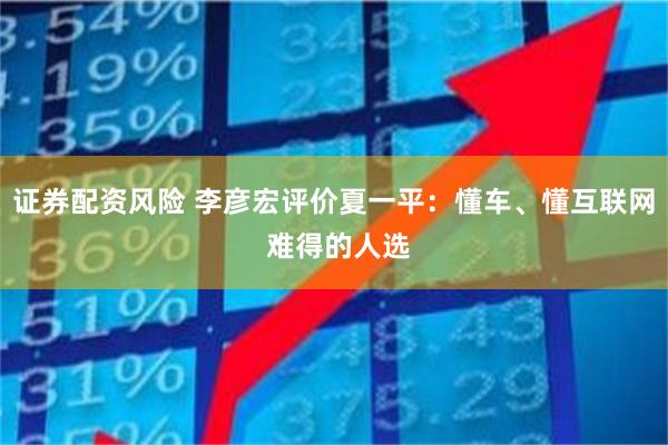 证券配资风险 李彦宏评价夏一平：懂车、懂互联网 难得的人选