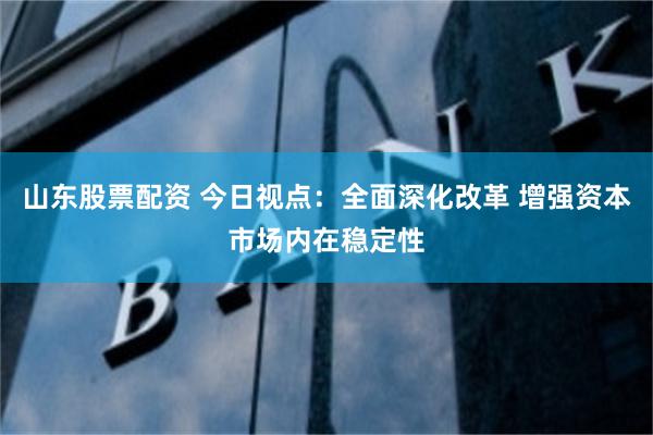 山东股票配资 今日视点：全面深化改革 增强资本市场内在稳定性