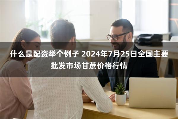 什么是配资举个例子 2024年7月25日全国主要批发市场甘蔗价格行情