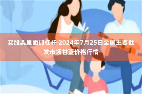 买股票里面加杠杆 2024年7月25日全国主要批发市场甘蓝价格行情