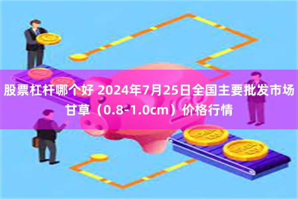 股票杠杆哪个好 2024年7月25日全国主要批发市场甘草（0.8-1.0cm）价格行情