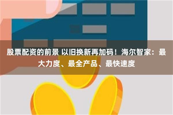 股票配资的前景 以旧换新再加码！海尔智家：最大力度、最全产品、最快速度