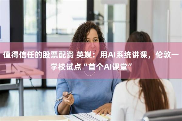 值得信任的股票配资 英媒：用AI系统讲课，伦敦一学校试点“首个AI课堂”