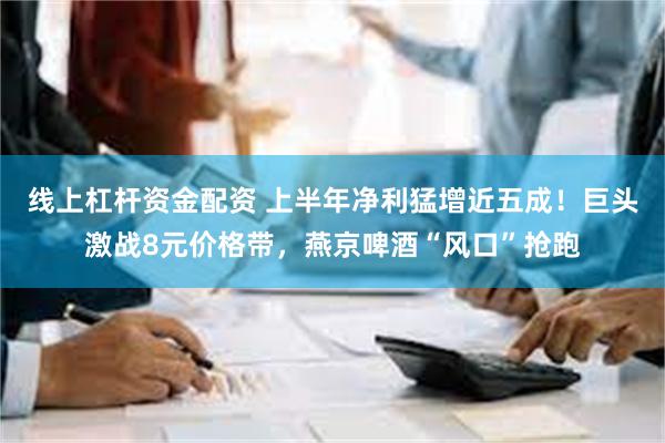 线上杠杆资金配资 上半年净利猛增近五成！巨头激战8元价格带，燕京啤酒“风口”抢跑