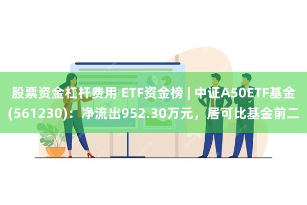 股票资金杠杆费用 ETF资金榜 | 中证A50ETF基金(561230)：净流出952.30万元，居可比基金前二