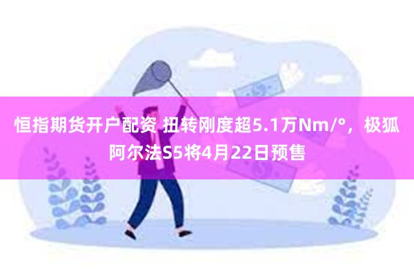 恒指期货开户配资 扭转刚度超5.1万Nm/°，极狐阿尔法S5将4月22日预售