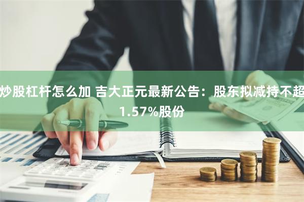 炒股杠杆怎么加 吉大正元最新公告：股东拟减持不超1.57%股份