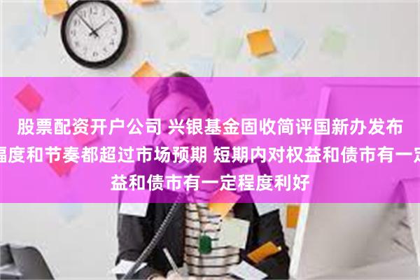 股票配资开户公司 兴银基金固收简评国新办发布会：调整幅度和节奏都超过市场预期 短期内对权益和债市有一定程度利好