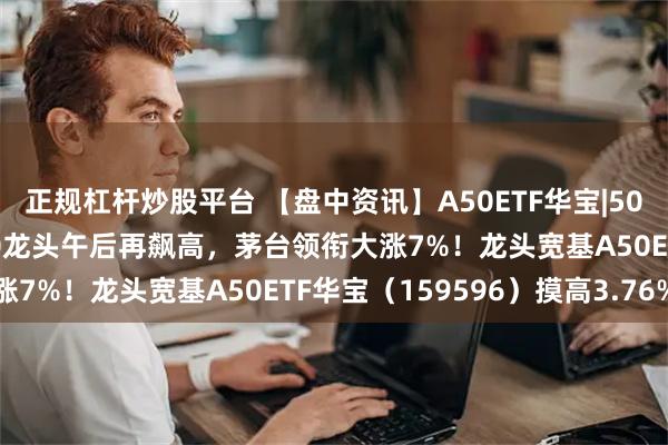 正规杠杆炒股平台 【盘中资讯】A50ETF华宝|5000亿“活水”来了！A50龙头午后再飙高，茅台领衔大涨7%！龙头宽基A50ETF华宝（159596）摸高3.76%