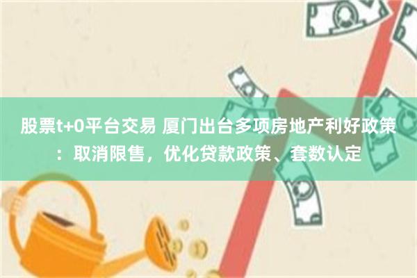 股票t+0平台交易 厦门出台多项房地产利好政策：取消限售，优化贷款政策、套数认定