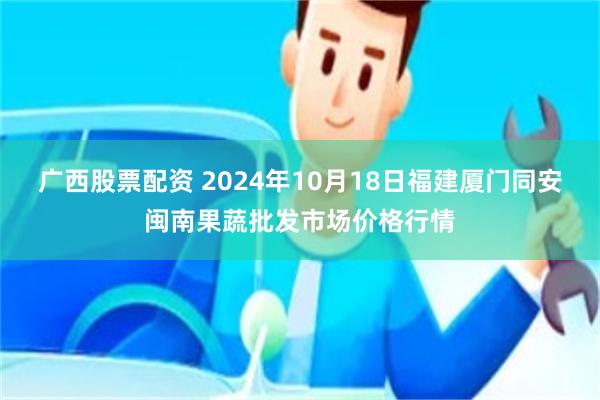 广西股票配资 2024年10月18日福建厦门同安闽南果蔬批发市场价格行情