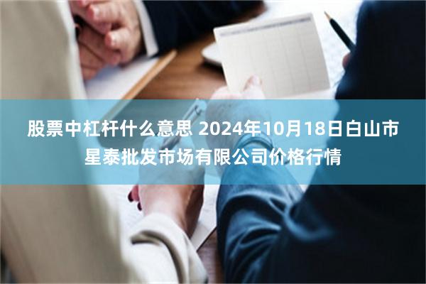 股票中杠杆什么意思 2024年10月18日白山市星泰批发市场有限公司价格行情