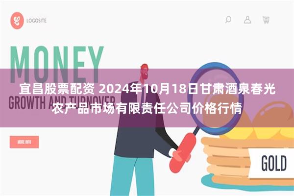 宜昌股票配资 2024年10月18日甘肃酒泉春光农产品市场有限责任公司价格行情