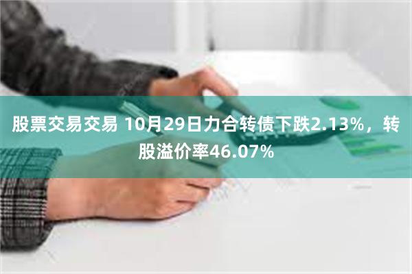 股票交易交易 10月29日力合转债下跌2.13%，转股溢价率46.07%