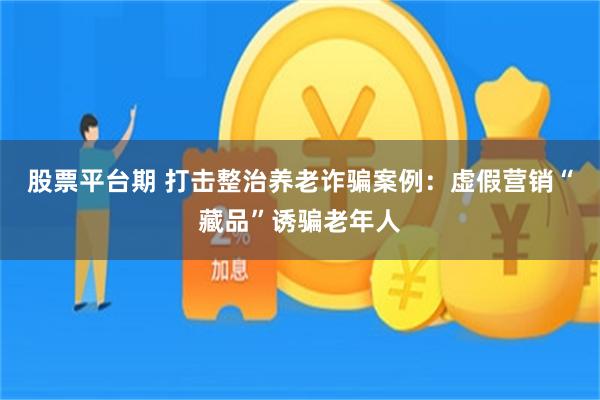 股票平台期 打击整治养老诈骗案例：虚假营销“藏品”诱骗老年人