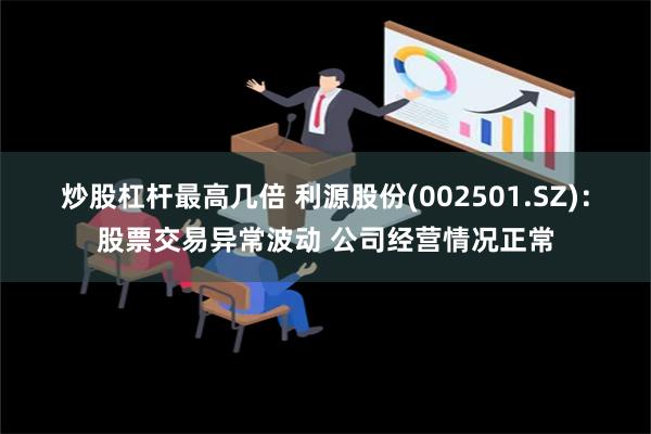 炒股杠杆最高几倍 利源股份(002501.SZ)：股票交易异常波动 公司经营情况正常