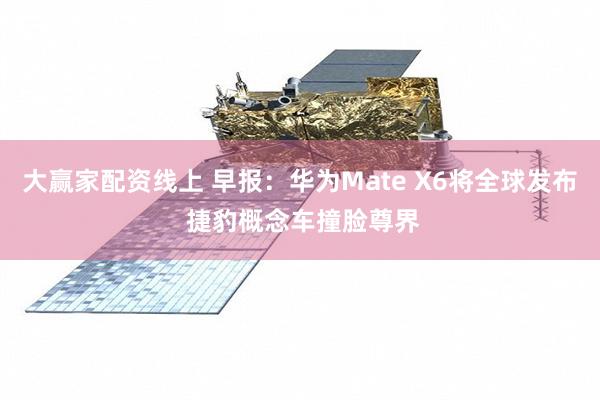 大赢家配资线上 早报：华为Mate X6将全球发布 捷豹概念车撞脸尊界