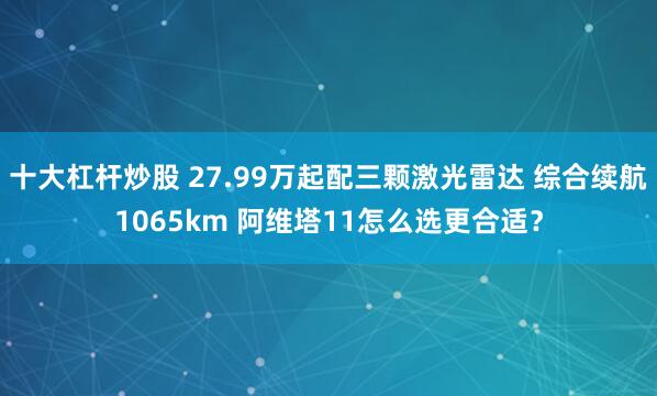 十大杠杆炒股 27.99万起配三颗激光雷达 综合续航1065km 阿维塔11怎么选更合适？