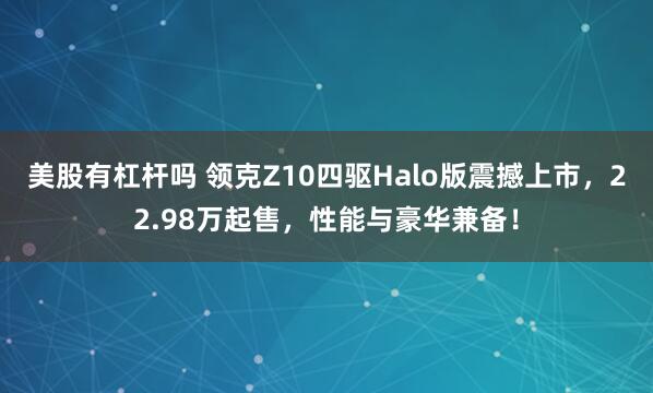 美股有杠杆吗 领克Z10四驱Halo版震撼上市，22.98万起售，性能与豪华兼备！