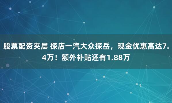 股票配资夹层 探店一汽大众探岳，现金优惠高达7.4万！额外补贴还有1.88万