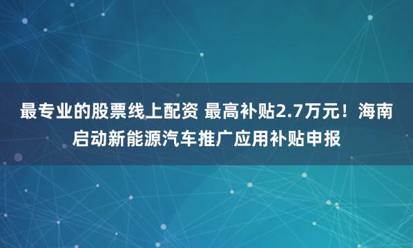 最专业的股票线上配资 最高补贴2.7万元！海南启动新能源汽车推广应用补贴申报