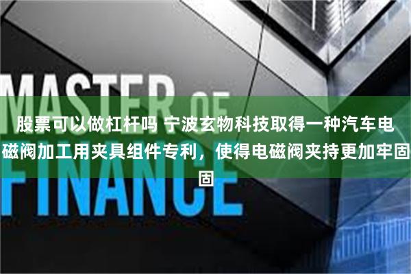 股票可以做杠杆吗 宁波玄物科技取得一种汽车电磁阀加工用夹具组件专利，使得电磁阀夹持更加牢固