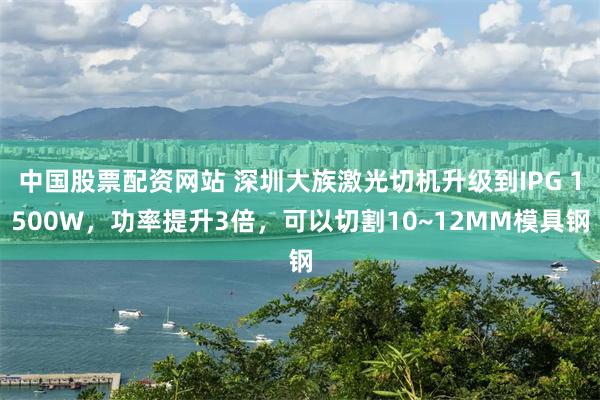 中国股票配资网站 深圳大族激光切机升级到IPG 1500W，功率提升3倍，可以切割10~12MM模具钢