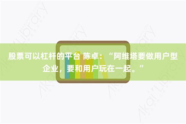 股票可以杠杆的平台 陈卓：“阿维塔要做用户型企业，要和用户玩在一起。”