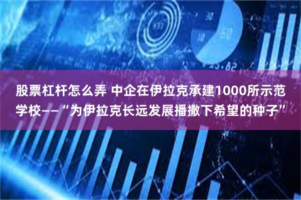 股票杠杆怎么弄 中企在伊拉克承建1000所示范学校——“为伊拉克长远发展播撒下希望的种子”