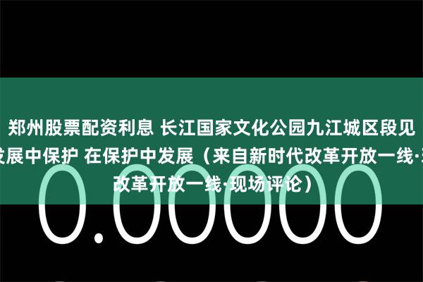 郑州股票配资利息 长江国家文化公园九江城区段见证—— 在发展中保护 在保护中发展（来自新时代改革开放一线·现场评论）