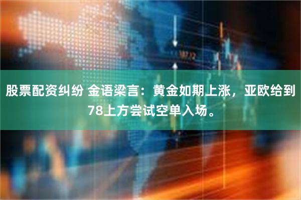 股票配资纠纷 金语梁言：黄金如期上涨，亚欧给到78上方尝试空单入场。