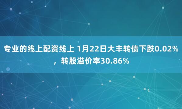 专业的线上配资线上 1月22日大丰转债下跌0.02%，转股溢价率30.86%