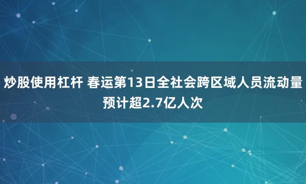 炒股使用杠杆 春运第13日全社会跨区域人员流动量预计超2.7亿人次