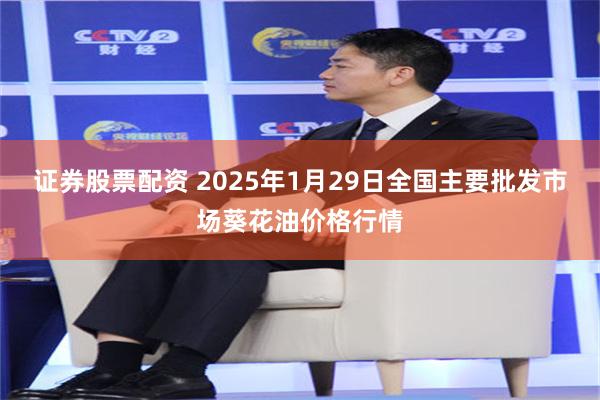 证券股票配资 2025年1月29日全国主要批发市场葵花油价格行情