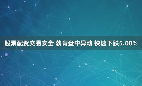 股票配资交易安全 勃肯盘中异动 快速下跌5.00%