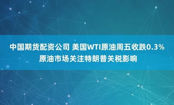 中国期货配资公司 美国WTI原油周五收跌0.3% 原油市场关注特朗普关税影响