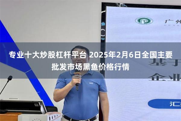 专业十大炒股杠杆平台 2025年2月6日全国主要批发市场黑鱼价格行情