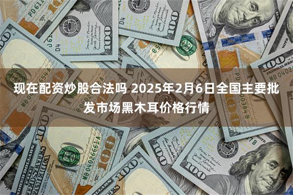 现在配资炒股合法吗 2025年2月6日全国主要批发市场黑木耳价格行情