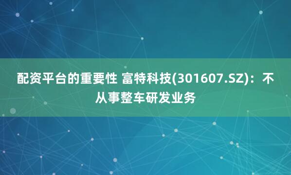 配资平台的重要性 富特科技(301607.SZ)：不从事整车研发业务