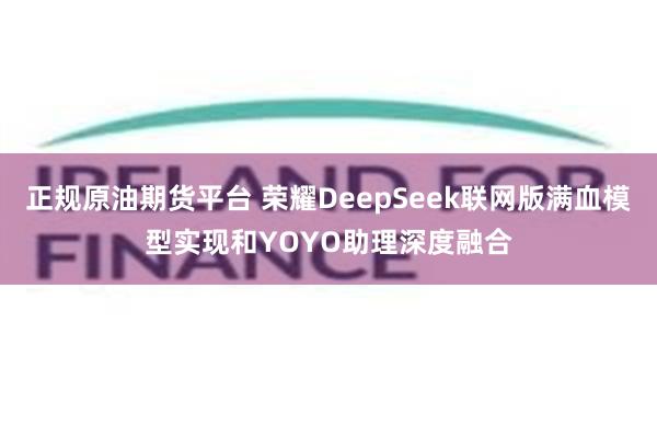 正规原油期货平台 荣耀DeepSeek联网版满血模型实现和YOYO助理深度融合