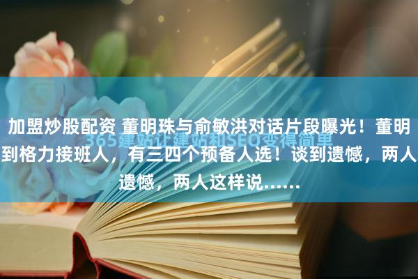 加盟炒股配资 董明珠与俞敏洪对话片段曝光！董明珠：已经找到格力接班人，有三四个预备人选！谈到遗憾，两人这样说......