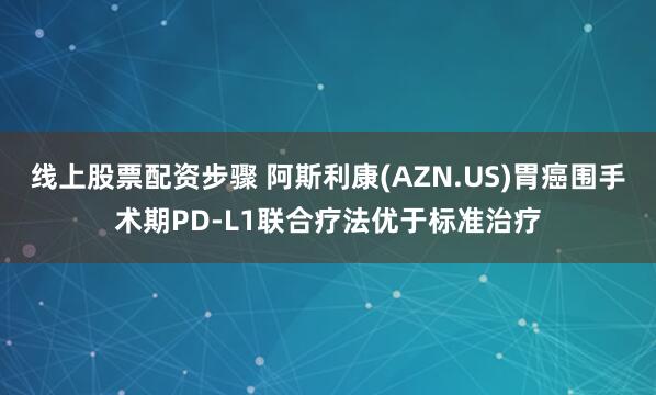 线上股票配资步骤 阿斯利康(AZN.US)胃癌围手术期PD-L1联合疗法优于标准治疗