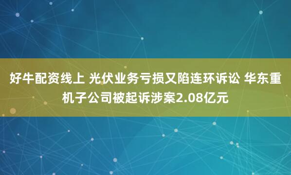 好牛配资线上 光伏业务亏损又陷连环诉讼 华东重机子公司被起诉涉案2.08亿元